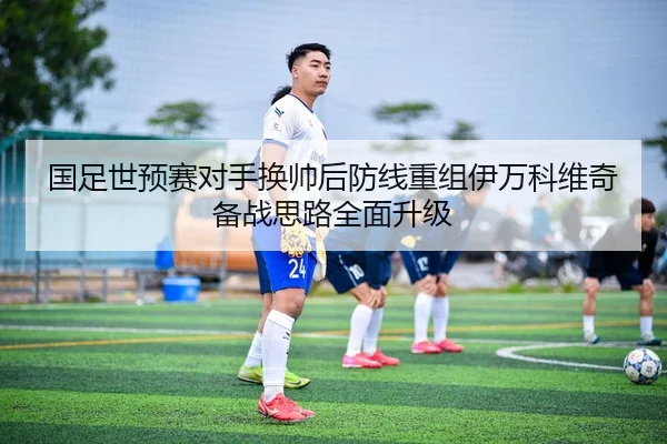 国足世预赛对手换帅后防线重组伊万科维奇备战思路全面升级