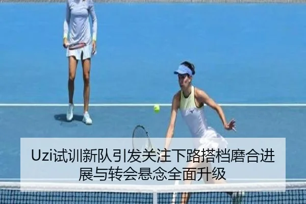 Uzi试训新队引发关注下路搭档磨合进展与转会悬念全面升级